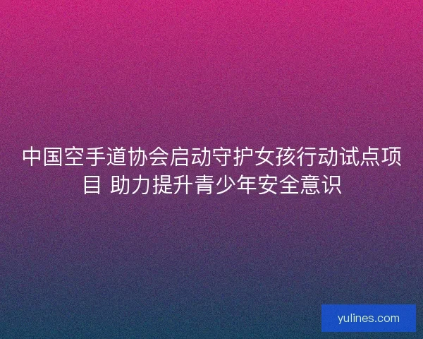 中国空手道协会启动守护女孩行动试点项目 助力提升青少年安全意识