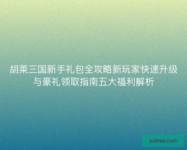 胡莱三国新手礼包全攻略新玩家快速升级与豪礼领取指南五大福利解析