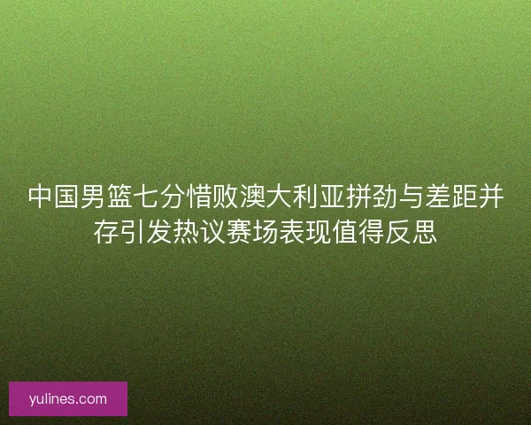 中国男篮七分惜败澳大利亚拼劲与差距并存引发热议赛场表现值得反思