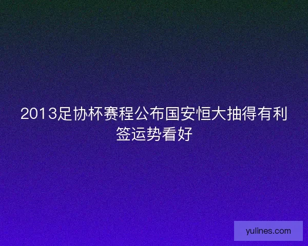 2013足协杯赛程公布国安恒大抽得有利签运势看好 2013足协杯赛程公布国安恒大抽得有利签运势看好