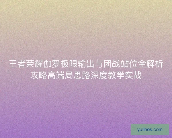 王者荣耀伽罗极限输出与团战站位全解析攻略高端局思路深度教学实战