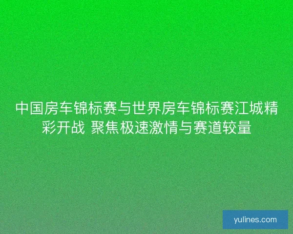 中国房车锦标赛与世界房车锦标赛江城精彩开战 聚焦极速激情与赛道较量 中国房车锦标赛与世界房车锦标赛江城精彩开战 聚焦极速激情与赛道较量