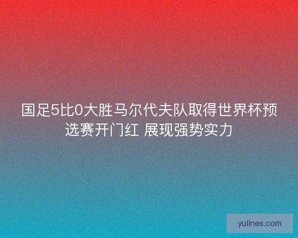 国足5比0大胜马尔代夫队取得世界杯预选赛开门红 展现强势实力