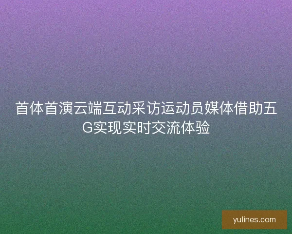 首体首演云端互动采访运动员媒体借助五G实现实时交流体验 首体首演云端互动采访运动员媒体借助五G实现实时交流体验