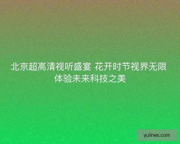 北京超高清视听盛宴 花开时节视界无限 体验未来科技之美