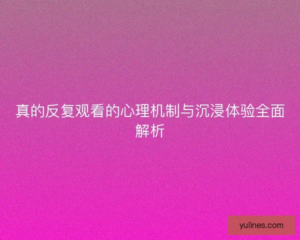 真的反复观看的心理机制与沉浸体验全面解析