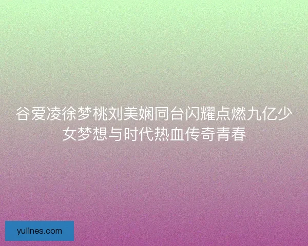 谷爱凌徐梦桃刘美娴同台闪耀点燃九亿少女梦想与时代热血传奇青春