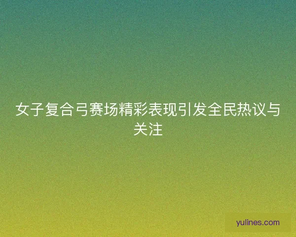 女子复合弓赛场精彩表现引发全民热议与关注