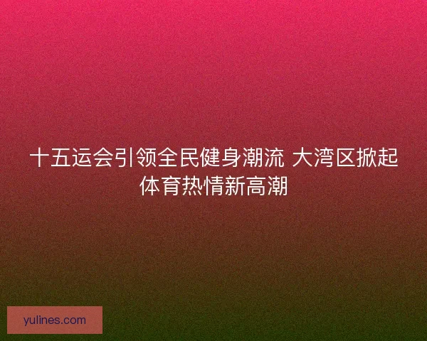 十五运会引领全民健身潮流 大湾区掀起体育热情新高潮
