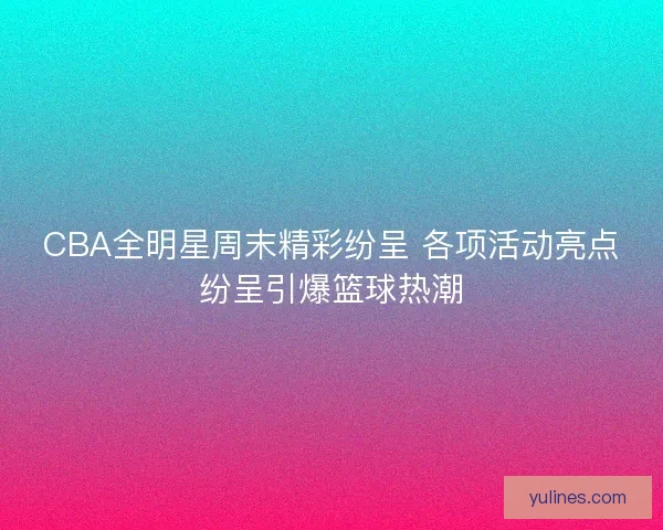 CBA全明星周末精彩纷呈 各项活动亮点纷呈引爆篮球热潮 CBA全明星周末精彩纷呈 各项活动亮点纷呈引爆篮球热潮